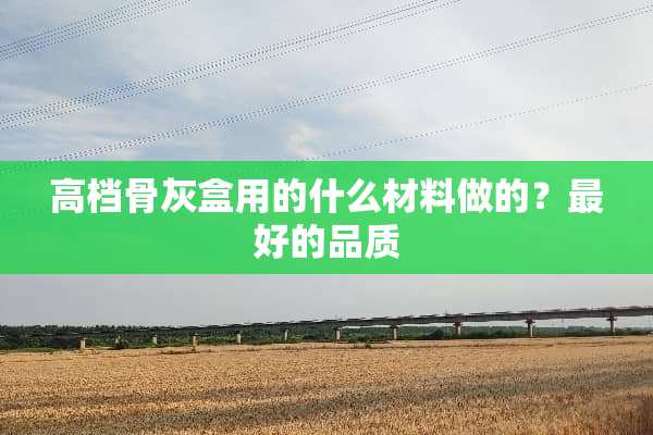 高档骨灰盒用的什么材料做的？最好的品质