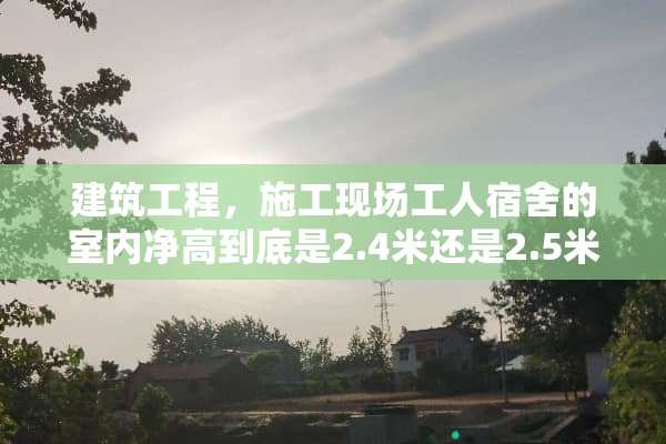 建筑工程，施工现场工人宿舍的室内净高到底是2.4米还是2.5米？