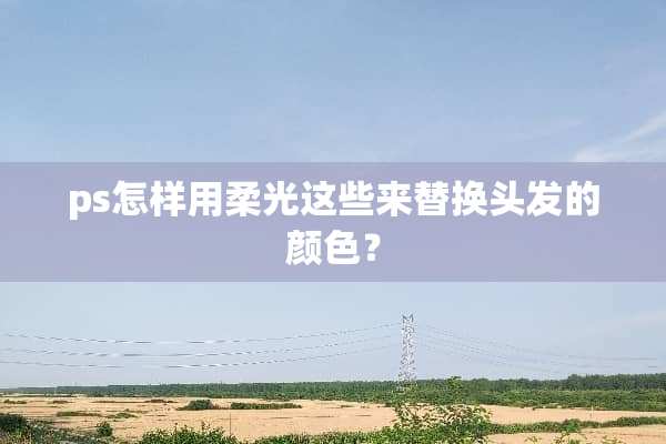 ps怎样用柔光这些来替换头发的颜色？