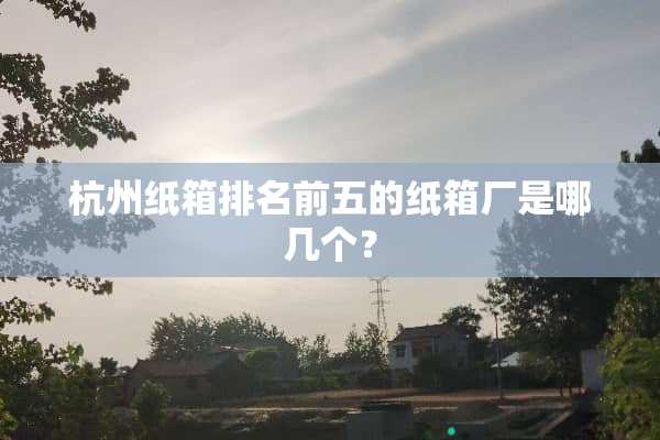 杭州纸箱排名前五的纸箱厂是哪几个？