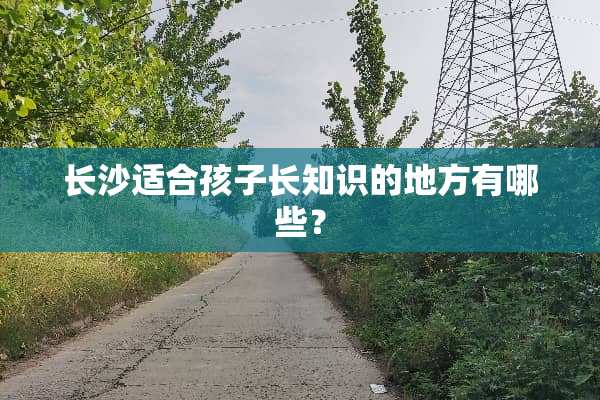 长沙适合孩子长知识的地方有哪些？