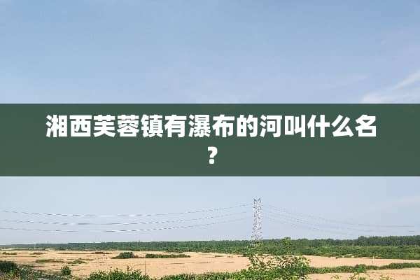 湘西芙蓉镇有瀑布的河叫什么名？