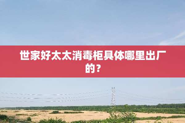 世家好太太消毒柜具体哪里出厂的？