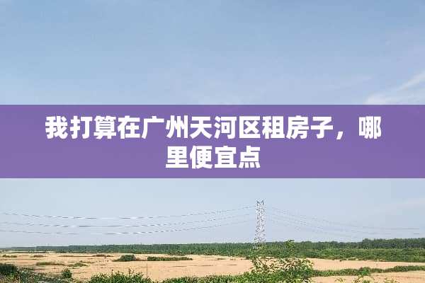 我打算在广州天河区租房子，哪里便宜点