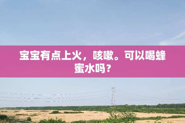 宝宝有点上火，咳嗽。可以喝蜂蜜水吗？