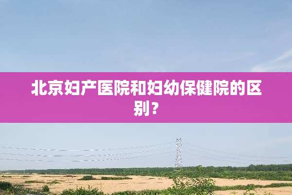 北京妇产医院和妇幼保健院的区别？