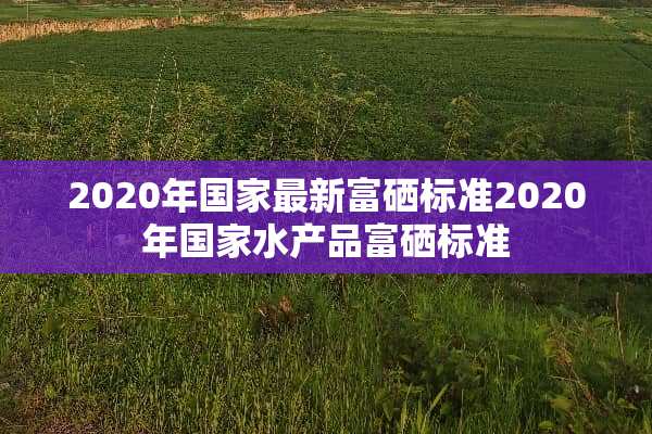 2020年国家最新富硒标准2020年国家水产品富硒标准