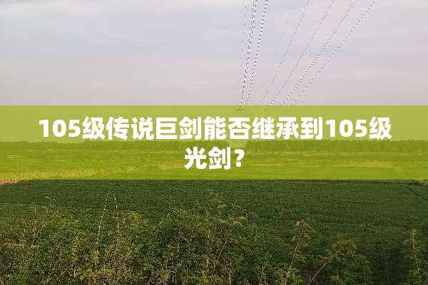 105级传说巨剑能否继承到105级光剑？