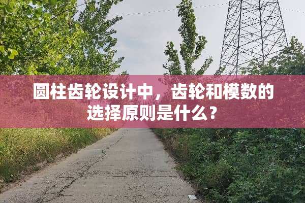 圆柱齿轮设计中，齿轮和模数的选择原则是什么？