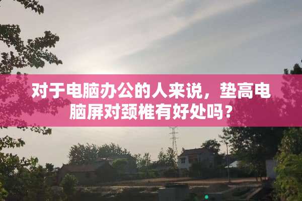 对于电脑办公的人来说，垫高电脑屏对颈椎有好处吗？
