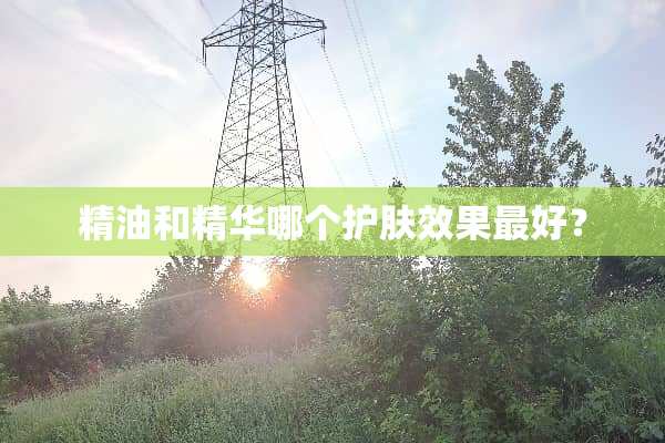精油和精华哪个护肤效果最好？