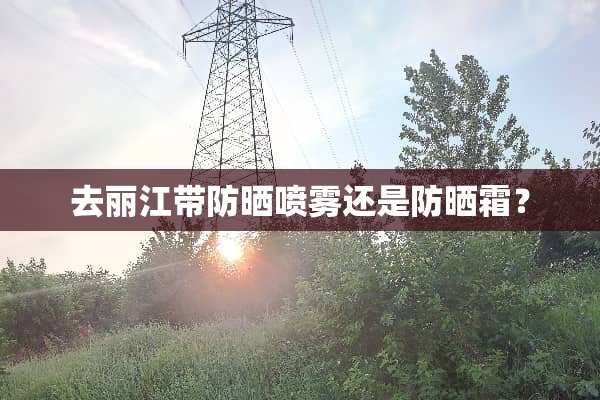 去丽江带防晒喷雾还是防晒霜？