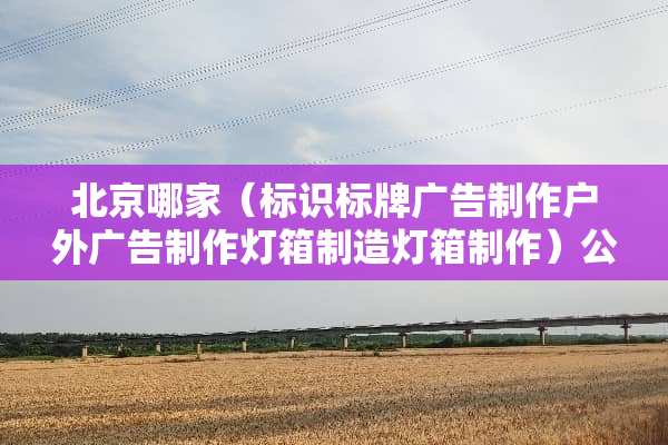 北京哪家（标识标牌广告制作户外广告制作灯箱制造灯箱制作）公司不较好？