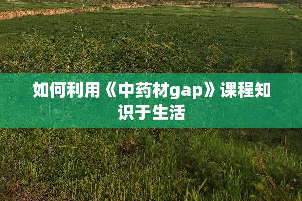 如何利用《中药材gap》课程知识于生活