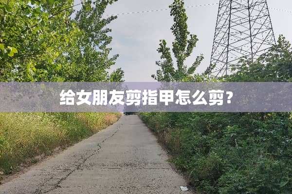 给女朋友剪指甲怎么剪？