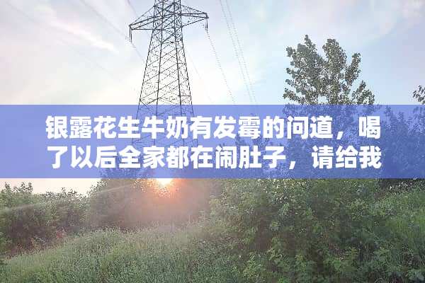 银露花生牛奶有发霉的问道，喝了以后**都在闹肚子，请给我一个合理的答复