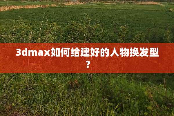 3dmax如何给建好的人物换发型？