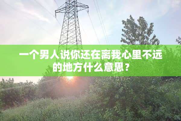 一个男人说你还在离我心里不远的地方什么意思？
