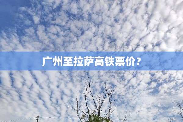 广州至拉萨高铁票价？