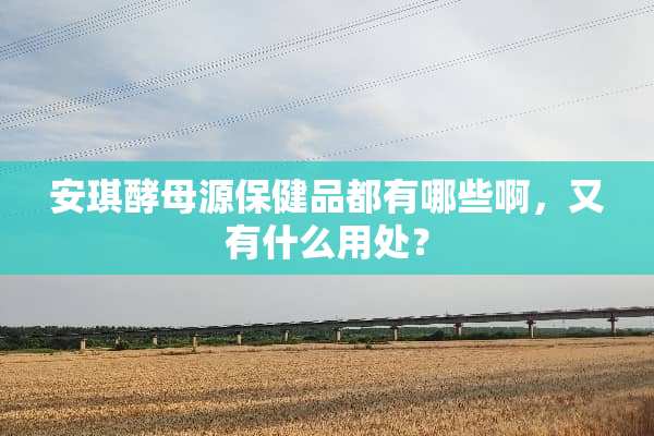 安琪酵母源保健品都有哪些啊，又有什么用处？