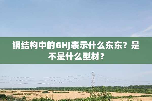 钢结构中的GHJ表示什么东东？是不是什么型材？