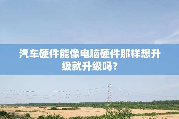 汽车硬件能像电脑硬件那样想升级就升级吗？