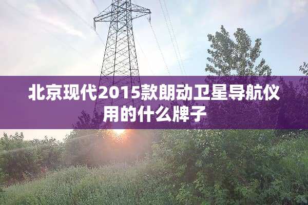 北京现代2015款朗动卫星导航仪用的什么牌子