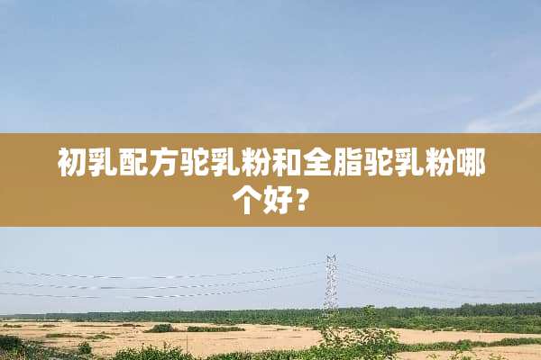 初*配方驼*粉和全脂驼*粉哪个好？