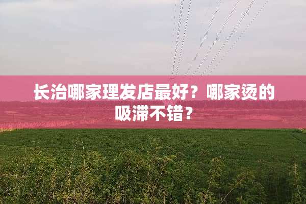 长治哪家理发店最好？哪家烫的吸滞不错？