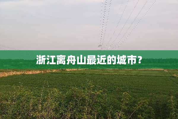 浙江离舟山最近的城市？