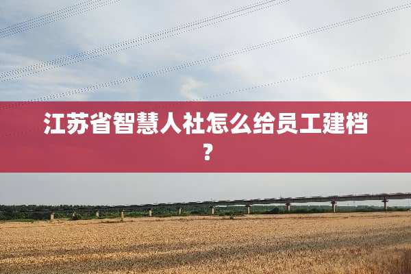 江苏省智慧人社怎么给员工建档？