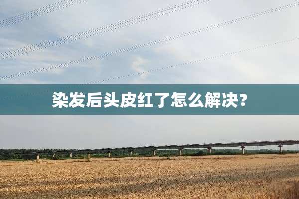 染发后头皮红了怎么解决？