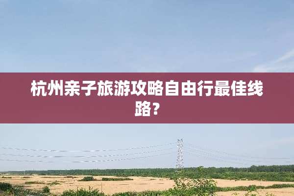 杭州亲子旅游攻略自由行最佳线路？