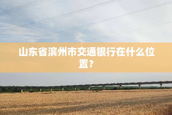 山东省滨州市交通银行在什么位置？