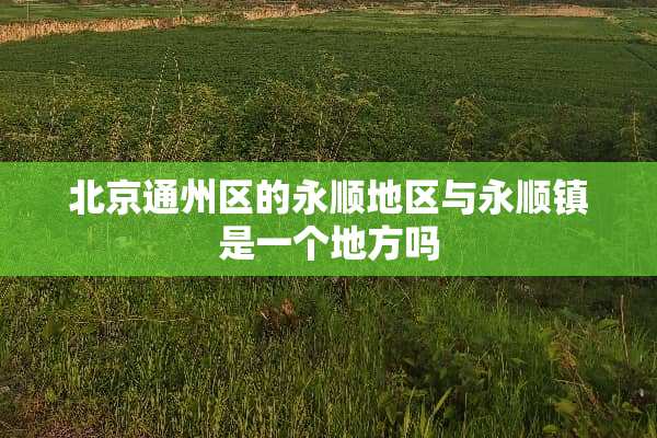 北京通州区的永顺地区与永顺镇是一个地方吗