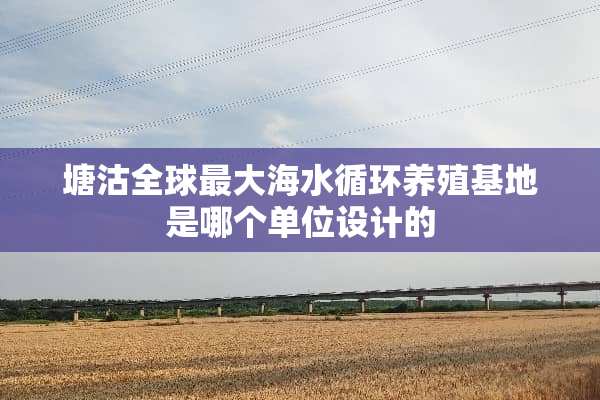 塘沽全球最大海水循环养殖基地是哪个单位设计的