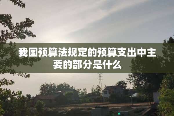我国预算法规定的预算支出中主要的部分是什么