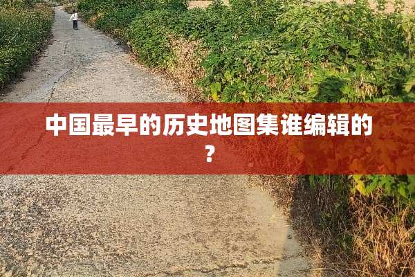中国最早的历史地图集谁编辑的？