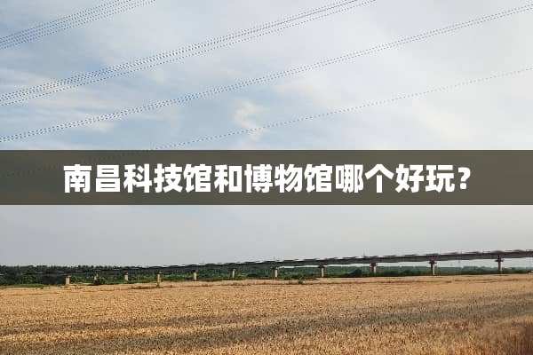 南昌科技馆和博物馆哪个好玩？