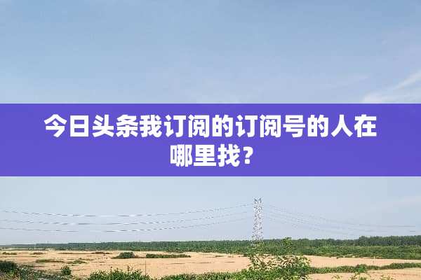 今日头条我订阅的订阅号的人在***？