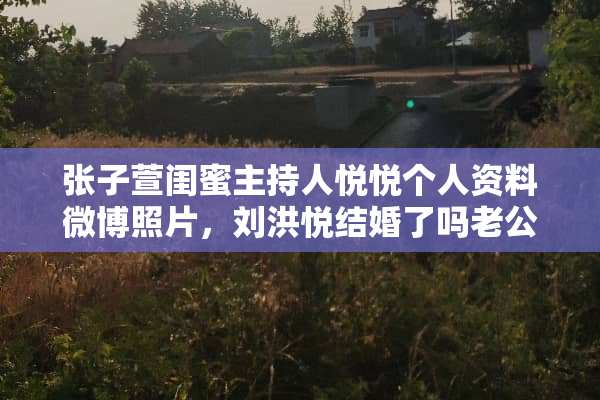 张子萱闺蜜主持人悦悦个人资料微博照片，刘洪悦结婚了吗老公是谁？
