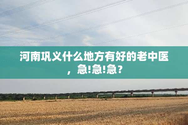 河南巩义什么地方有好的老中医，急!急!急？