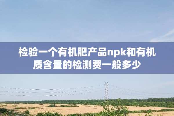 检验一个有机肥产品npk和有机质含量的检测费一般多少