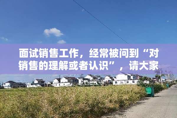 面试销售工作，经常被问到“对销售的理解或者认识”，请大家帮忙，如何作答比较好