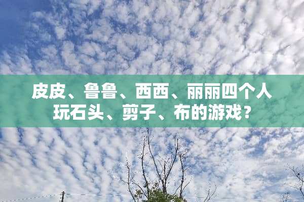 皮皮、鲁鲁、西西、丽丽四个人玩石头、剪子、布的游戏？