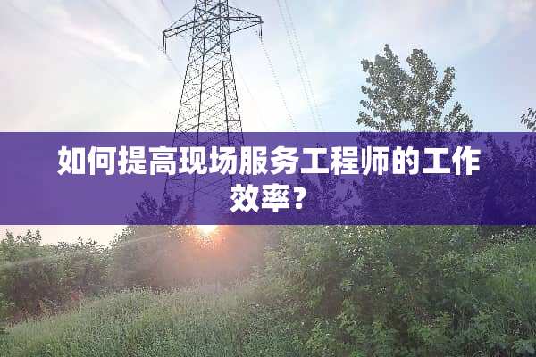 如何提高现场服务工程师的工作效率？