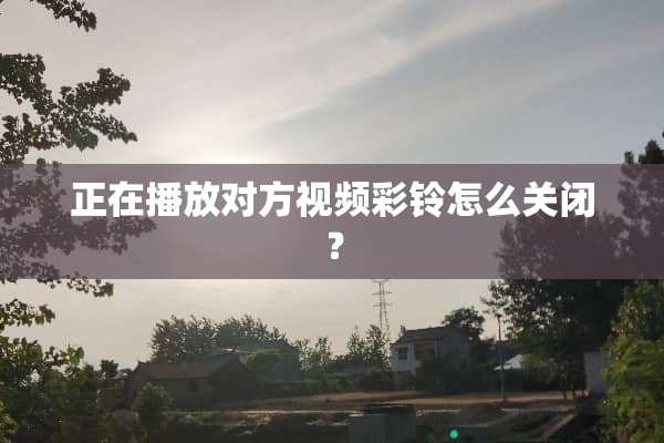 正在播放对方视频彩铃怎么关闭？