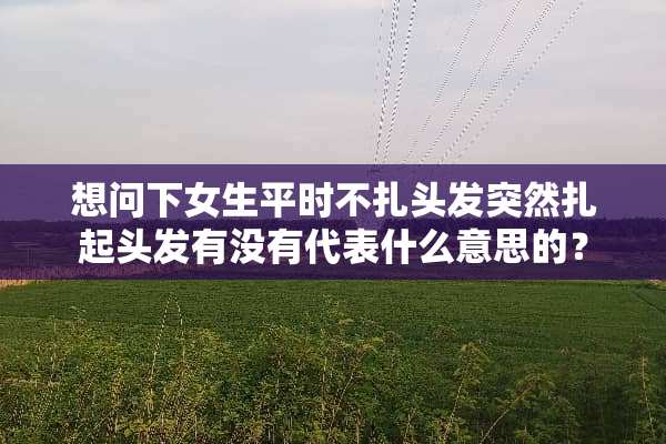 想问下女生平时不扎头发突然扎起头发有没有代表什么意思的？