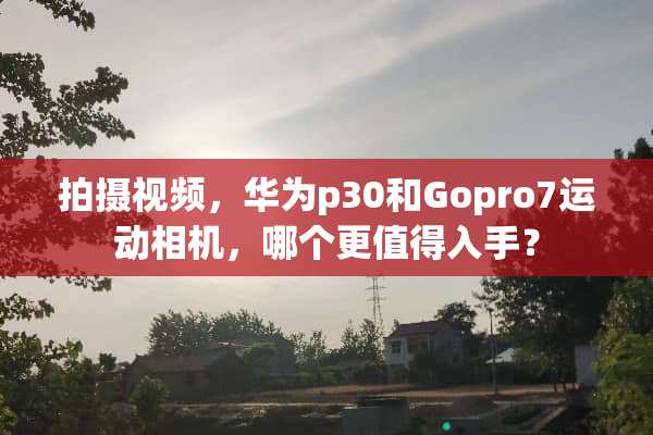 拍摄视频，华为p30和Gopro7运动相机，哪个更值得入手？