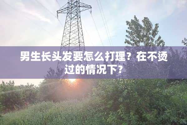 男生长头发要怎么打理？在不烫过的情况下？
